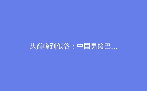 从巅峰到低谷：中国男篮巴黎奥运周期阵痛背后的结构性困局