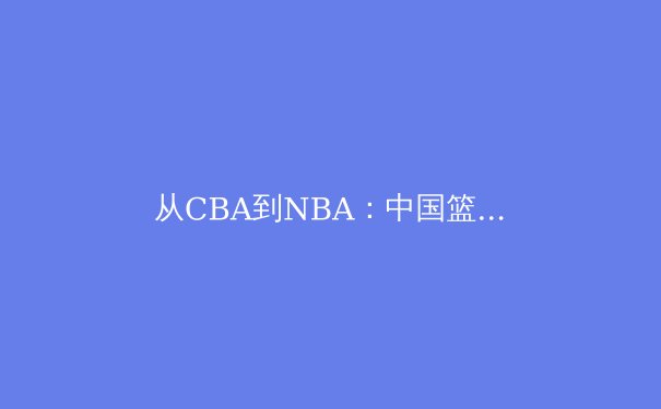 从CBA到NBA：中国篮球国际化进程的深度剖析与未来展望